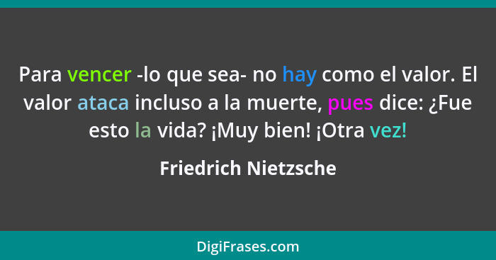 Para vencer -lo que sea- no hay como el valor. El valor ataca incluso a la muerte, pues dice: ¿Fue esto la vida? ¡Muy bien! ¡Otr... - Friedrich Nietzsche