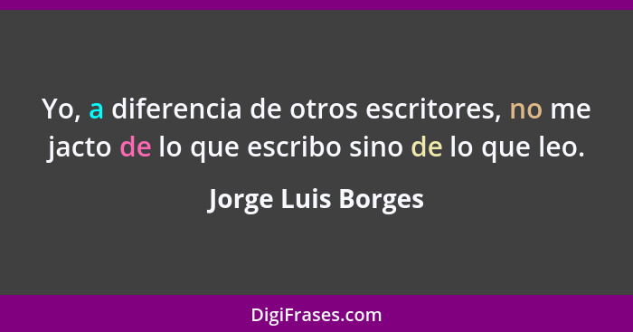 Yo, a diferencia de otros escritores, no me jacto de lo que escribo sino de lo que leo.... - Jorge Luis Borges