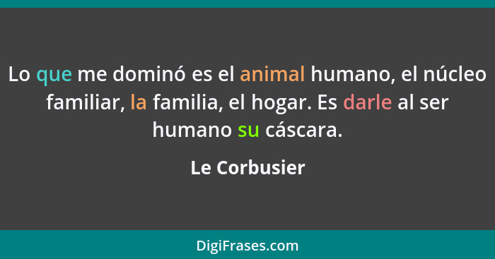 Lo que me dominó es el animal humano, el núcleo familiar, la familia, el hogar. Es darle al ser humano su cáscara.... - Le Corbusier