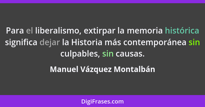 Para el liberalismo, extirpar la memoria histórica significa dejar la Historia más contemporánea sin culpables, sin causas.... - Manuel Vázquez Montalbán