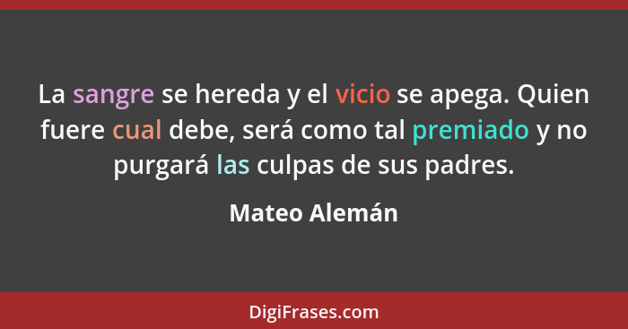 La sangre se hereda y el vicio se apega. Quien fuere cual debe, será como tal premiado y no purgará las culpas de sus padres.... - Mateo Alemán