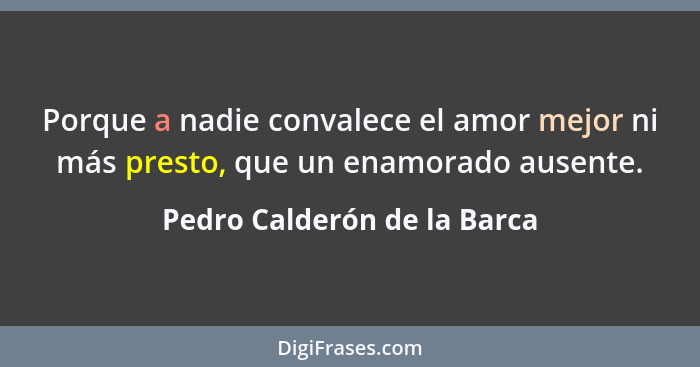 Porque a nadie convalece el amor mejor ni más presto, que un enamorado ausente.... - Pedro Calderón de la Barca