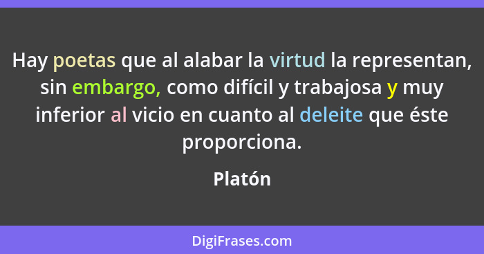 Hay poetas que al alabar la virtud la representan, sin embargo, como difícil y trabajosa y muy inferior al vicio en cuanto al deleite que ést... - Platón