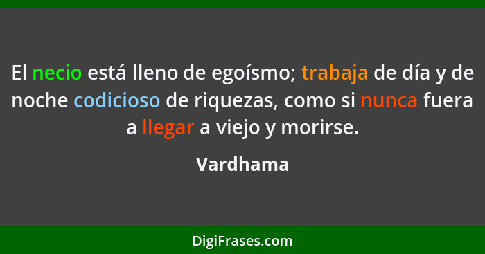 El necio está lleno de egoísmo; trabaja de día y de noche codicioso de riquezas, como si nunca fuera a llegar a viejo y morirse.... - Vardhama