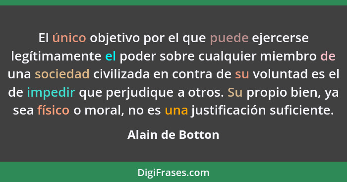 El único objetivo por el que puede ejercerse legítimamente el poder sobre cualquier miembro de una sociedad civilizada en contra de... - Alain de Botton