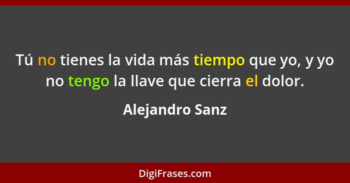 Tú no tienes la vida más tiempo que yo, y yo no tengo la llave que cierra el dolor.... - Alejandro Sanz