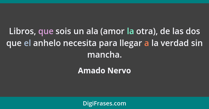 Libros, que sois un ala (amor la otra), de las dos que el anhelo necesita para llegar a la verdad sin mancha.... - Amado Nervo