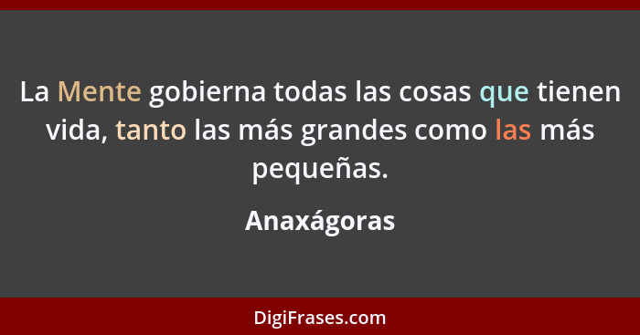 La Mente gobierna todas las cosas que tienen vida, tanto las más grandes como las más pequeñas.... - Anaxágoras