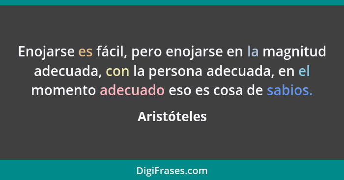 Enojarse es fácil, pero enojarse en la magnitud adecuada, con la persona adecuada, en el momento adecuado eso es cosa de sabios.... - Aristóteles