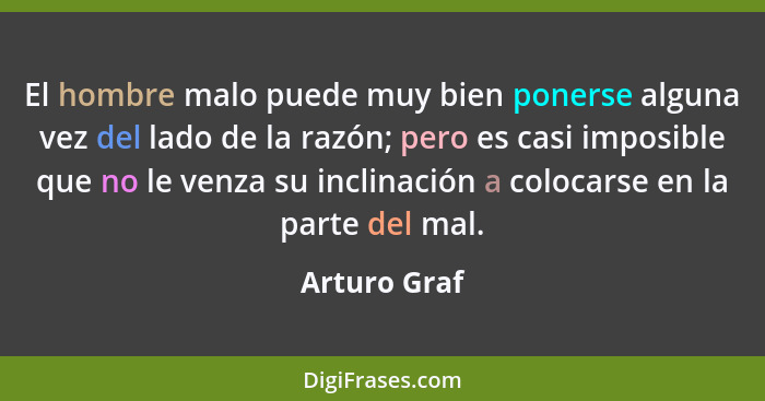 El hombre malo puede muy bien ponerse alguna vez del lado de la razón; pero es casi imposible que no le venza su inclinación a colocarse... - Arturo Graf