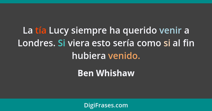 La tía Lucy siempre ha querido venir a Londres. Si viera esto sería como si al fin hubiera venido.... - Ben Whishaw