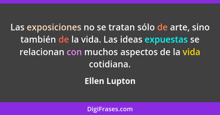 Las exposiciones no se tratan sólo de arte, sino también de la vida. Las ideas expuestas se relacionan con muchos aspectos de la vida c... - Ellen Lupton