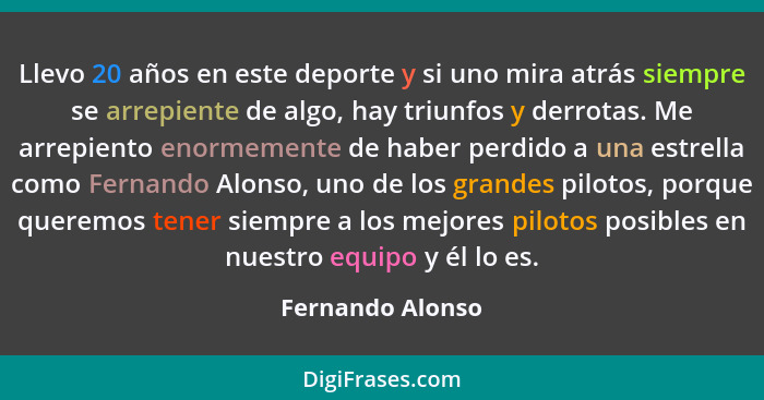 Llevo 20 años en este deporte y si uno mira atrás siempre se arrepiente de algo, hay triunfos y derrotas. Me arrepiento enormemente... - Fernando Alonso