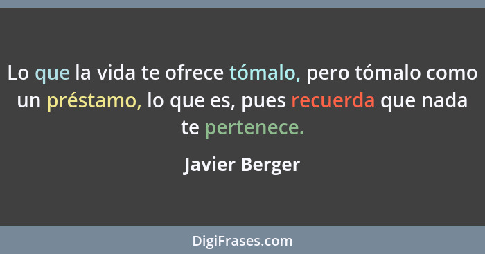 Lo que la vida te ofrece tómalo, pero tómalo como un préstamo, lo que es, pues recuerda que nada te pertenece.... - Javier Berger