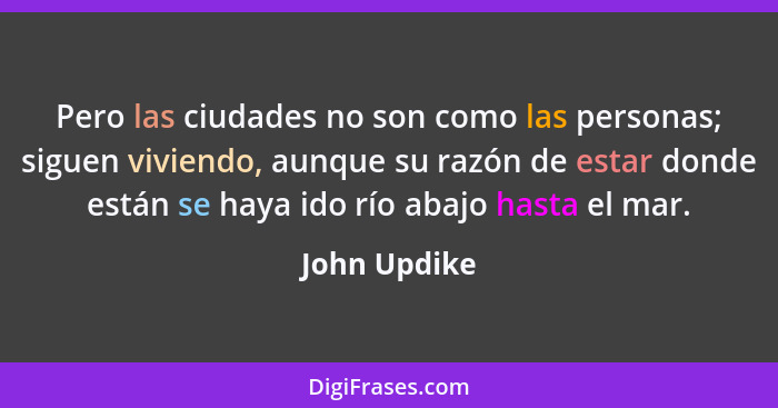 Pero las ciudades no son como las personas; siguen viviendo, aunque su razón de estar donde están se haya ido río abajo hasta el mar.... - John Updike