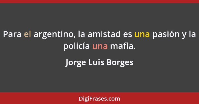 Para el argentino, la amistad es una pasión y la policía una mafia.... - Jorge Luis Borges