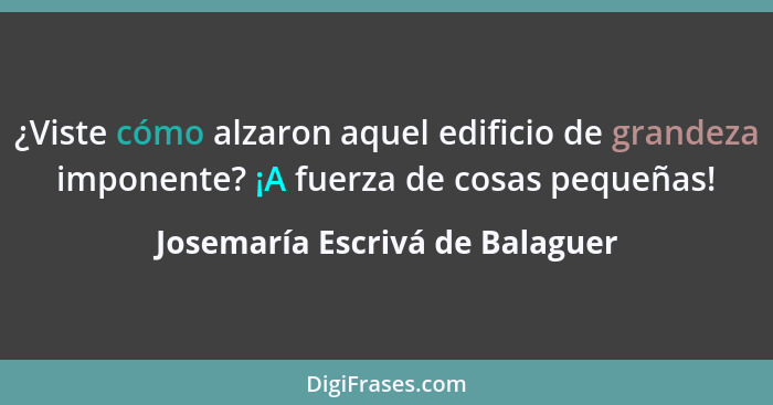 ¿Viste cómo alzaron aquel edificio de grandeza imponente? ¡A fuerza de cosas pequeñas!... - Josemaría Escrivá de Balaguer