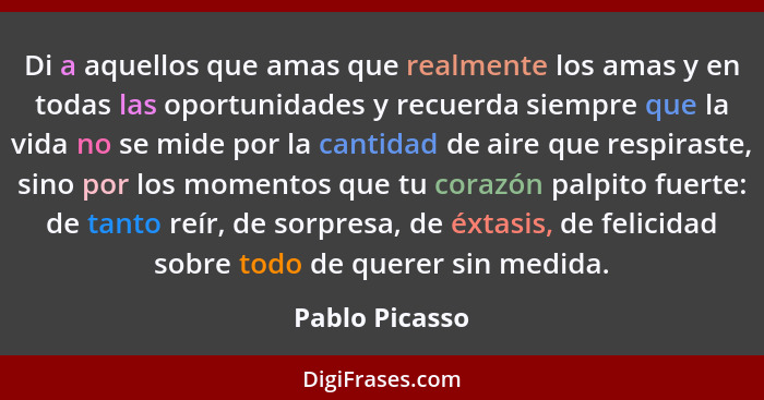 Di a aquellos que amas que realmente los amas y en todas las oportunidades y recuerda siempre que la vida no se mide por la cantidad d... - Pablo Picasso