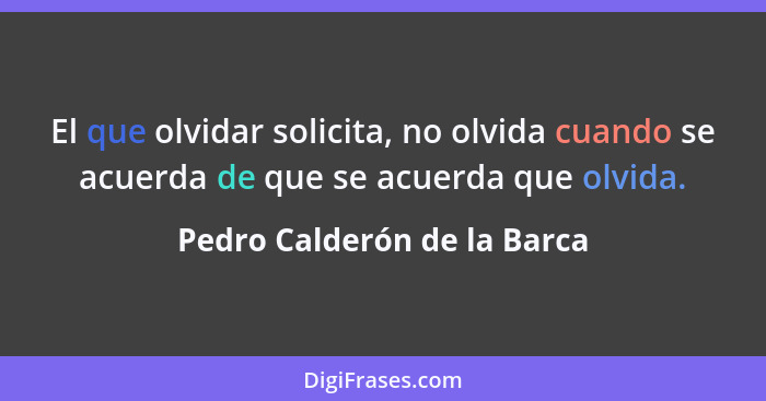 El que olvidar solicita, no olvida cuando se acuerda de que se acuerda que olvida.... - Pedro Calderón de la Barca