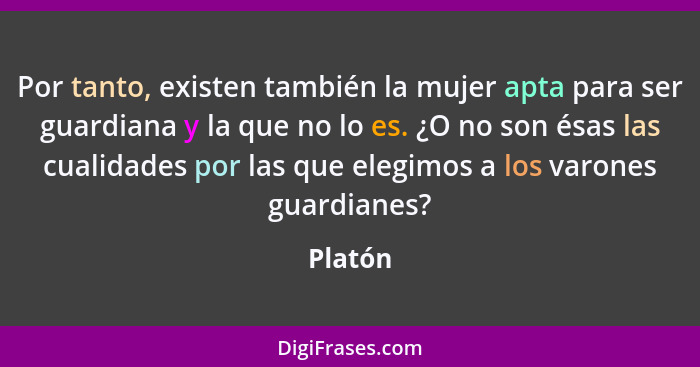 Por tanto, existen también la mujer apta para ser guardiana y la que no lo es. ¿O no son ésas las cualidades por las que elegimos a los varon... - Platón