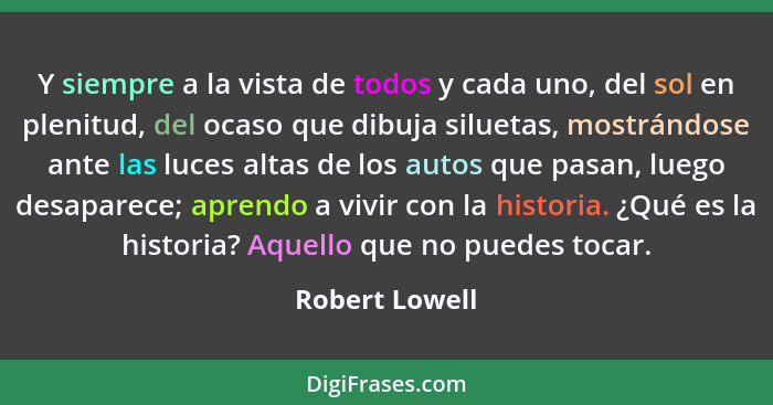 Y siempre a la vista de todos y cada uno, del sol en plenitud, del ocaso que dibuja siluetas, mostrándose ante las luces altas de los... - Robert Lowell