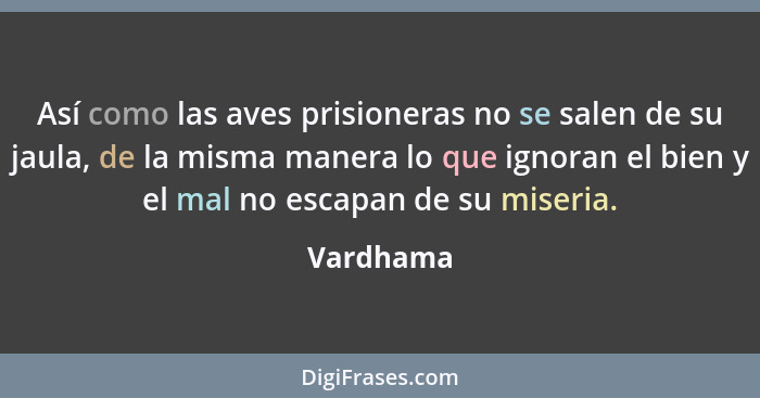 Así como las aves prisioneras no se salen de su jaula, de la misma manera lo que ignoran el bien y el mal no escapan de su miseria.... - Vardhama