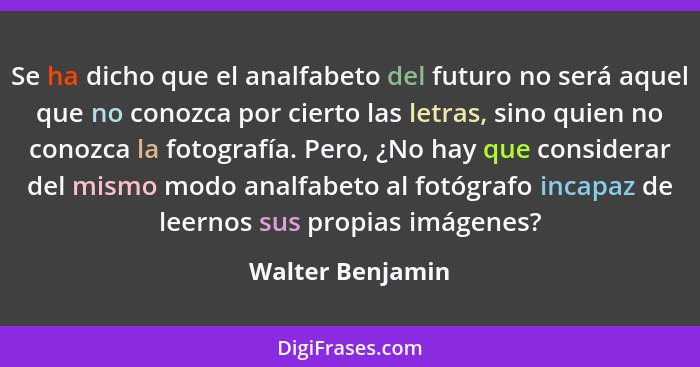 Se ha dicho que el analfabeto del futuro no será aquel que no conozca por cierto las letras, sino quien no conozca la fotografía. Pe... - Walter Benjamin