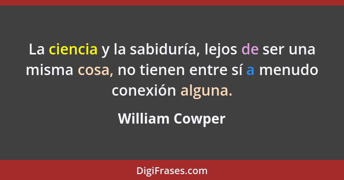 La ciencia y la sabiduría, lejos de ser una misma cosa, no tienen entre sí a menudo conexión alguna.... - William Cowper