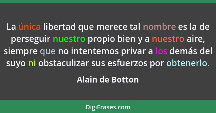 La única libertad que merece tal nombre es la de perseguir nuestro propio bien y a nuestro aire, siempre que no intentemos privar a... - Alain de Botton