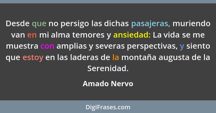 Desde que no persigo las dichas pasajeras, muriendo van en mi alma temores y ansiedad: La vida se me muestra con amplias y severas persp... - Amado Nervo