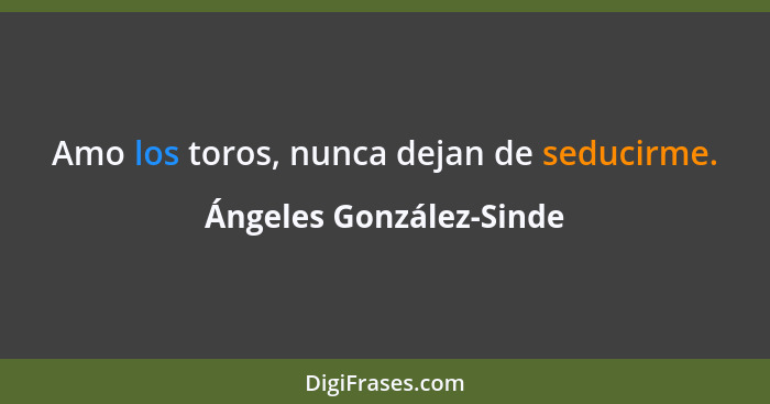 Amo los toros, nunca dejan de seducirme.... - Ángeles González-Sinde