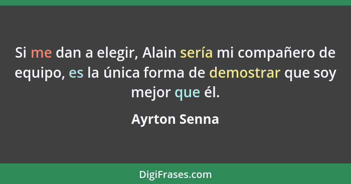 Si me dan a elegir, Alain sería mi compañero de equipo, es la única forma de demostrar que soy mejor que él.... - Ayrton Senna