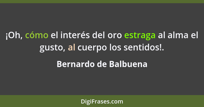 ¡Oh, cómo el interés del oro estraga al alma el gusto, al cuerpo los sentidos!.... - Bernardo de Balbuena