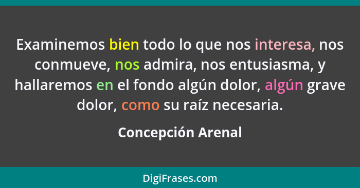 Examinemos bien todo lo que nos interesa, nos conmueve, nos admira, nos entusiasma, y hallaremos en el fondo algún dolor, algún gr... - Concepción Arenal