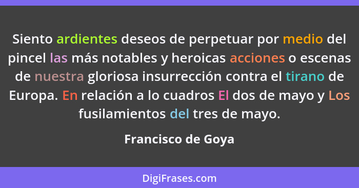 Siento ardientes deseos de perpetuar por medio del pincel las más notables y heroicas acciones o escenas de nuestra gloriosa insur... - Francisco de Goya