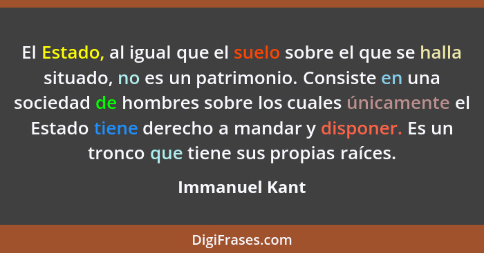 El Estado, al igual que el suelo sobre el que se halla situado, no es un patrimonio. Consiste en una sociedad de hombres sobre los cua... - Immanuel Kant