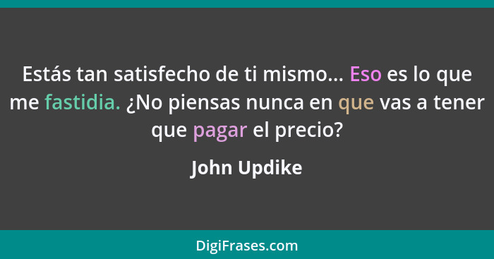 Estás tan satisfecho de ti mismo... Eso es lo que me fastidia. ¿No piensas nunca en que vas a tener que pagar el precio?... - John Updike