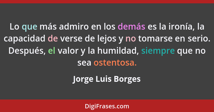 Lo que más admiro en los demás es la ironía, la capacidad de verse de lejos y no tomarse en serio. Después, el valor y la humildad... - Jorge Luis Borges