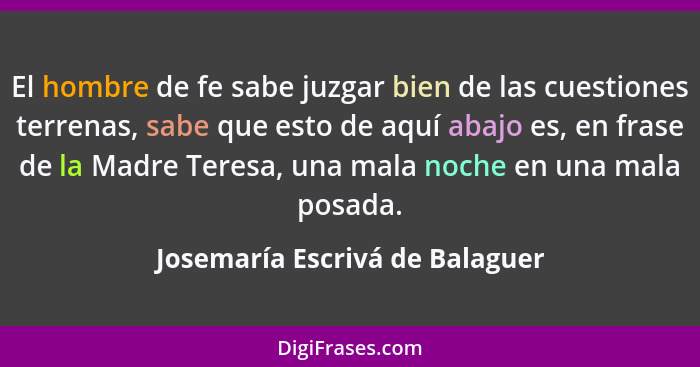 El hombre de fe sabe juzgar bien de las cuestiones terrenas, sabe que esto de aquí abajo es, en frase de la Madre Tere... - Josemaría Escrivá de Balaguer