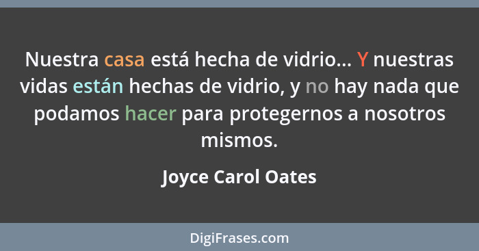 Nuestra casa está hecha de vidrio... Y nuestras vidas están hechas de vidrio, y no hay nada que podamos hacer para protegernos a n... - Joyce Carol Oates