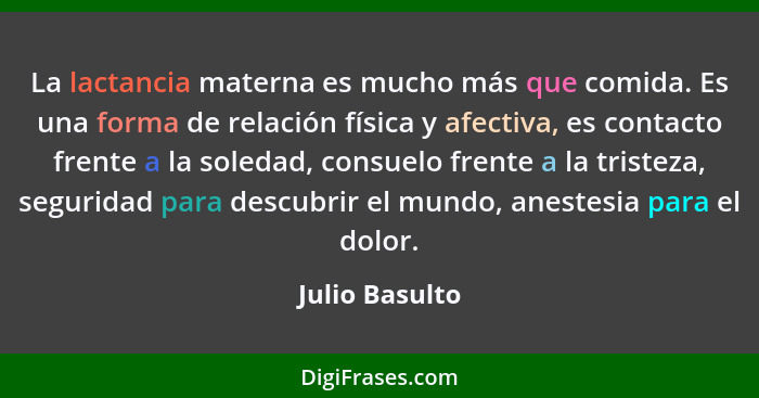 La lactancia materna es mucho más que comida. Es una forma de relación física y afectiva, es contacto frente a la soledad, consuelo fr... - Julio Basulto