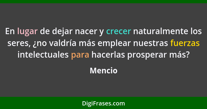 En lugar de dejar nacer y crecer naturalmente los seres, ¿no valdría más emplear nuestras fuerzas intelectuales para hacerlas prosperar más?... - Mencio