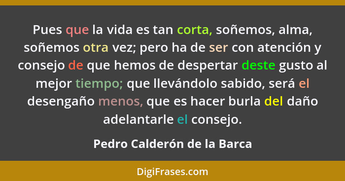 Pues que la vida es tan corta, soñemos, alma, soñemos otra vez; pero ha de ser con atención y consejo de que hemos de des... - Pedro Calderón de la Barca