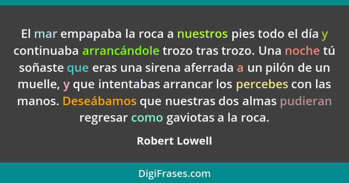 El mar empapaba la roca a nuestros pies todo el día y continuaba arrancándole trozo tras trozo. Una noche tú soñaste que eras una sire... - Robert Lowell