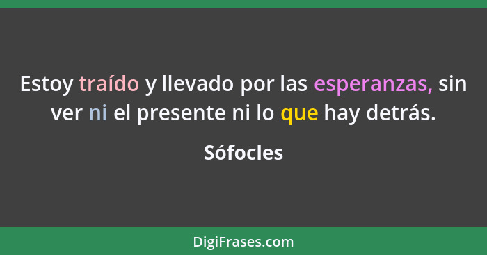 Estoy traído y llevado por las esperanzas, sin ver ni el presente ni lo que hay detrás.... - Sófocles