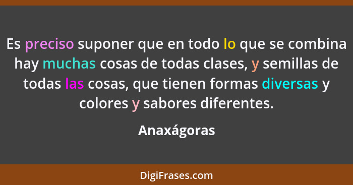 Es preciso suponer que en todo lo que se combina hay muchas cosas de todas clases, y semillas de todas las cosas, que tienen formas diver... - Anaxágoras