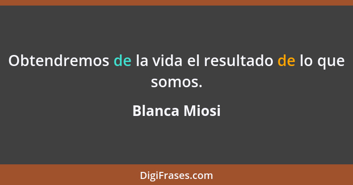 Obtendremos de la vida el resultado de lo que somos.... - Blanca Miosi