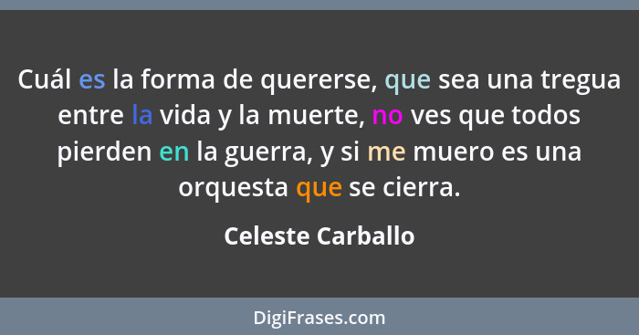 Cuál es la forma de quererse, que sea una tregua entre la vida y la muerte, no ves que todos pierden en la guerra, y si me muero es... - Celeste Carballo