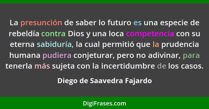 La presunción de saber lo futuro es una especie de rebeldía contra Dios y una loca competencia con su eterna sabiduría, la... - Diego de Saavedra Fajardo