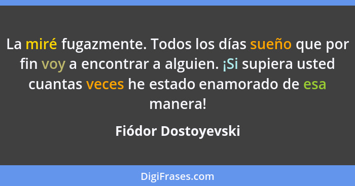 La miré fugazmente. Todos los días sueño que por fin voy a encontrar a alguien. ¡Si supiera usted cuantas veces he estado enamora... - Fiódor Dostoyevski